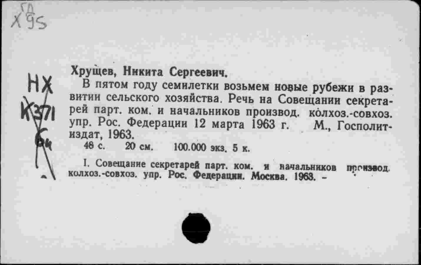 ﻿Хрущев, Никита Сергеевич.
В пятом году семилетки возьмем новые рубежи в развитии сельского хозяйства. Речь на Совещании секретарей парт. ком. и начальников произвол, колхоз.-совхоз. упр. Рос. Федерации 12 марта 1963 г. М., Госполит-издат, 1963.
48 с. 20 см. 100.000 экз. 5 к.
I. Совещание секретарей парт. ком. и начальников псп извод, колхоз.-совхоз. упр. Рос. Федерацвв. Москва. 1963. -